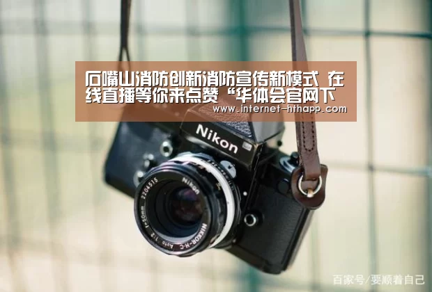 石嘴山消防创新消防宣传新模式 在线直播等你来点赞“华体会官网下载”(图3) 华体会官方平台
