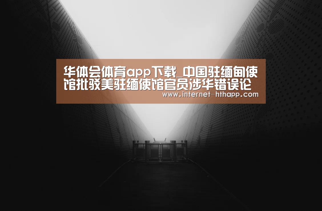 华体会体育app下载_中国驻缅甸使馆批驳美驻缅使馆官员涉华错误论调(图3) 华体会官方网站入口