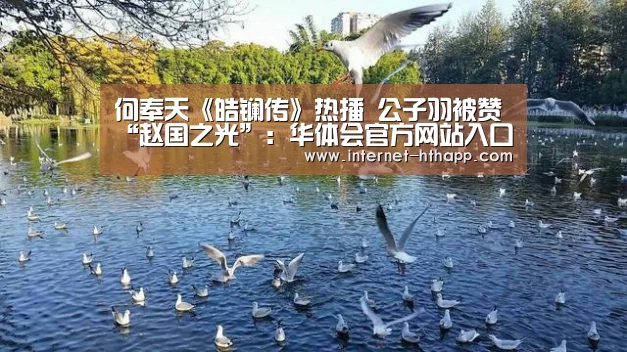 何奉天《皓镧传》热播 公子羽被赞“赵国之光”:华体会官方网站入口(图1) 华体会体育app下载